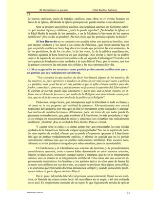 El liberalismo es pecado                   Felix Sardà i Salvany
73
de buenos católicos, unión de trabajos católicos, para obrar en el terreno humano en
favor de la Iglesia, allí donde la Iglesia jerárquica no puede muchas veces descender.
        Que se procure una política católica, una legalidad católica, un Gobierno católi-
co, por medios dignos y católicos, ¿quién lo puede reprobar? ¿No bendijo la Iglesia en
la Edad Media la espada de los cruzados, y en la Moderna la bayoneta de los zuavos
pontificios? ¿No les dio su pendón? ¿No fue ella la que les prendió al pecho la divisa?
       Si San Bernardo no se contentó con escribir sobre eso patéticas homilías, sino
que recluto soldados y los lanzó a las costas de Palestina, ¿qué inconveniente hay en
que un partido católico se lance hay día a la cruzada que permitan las circunstancias, la
de los periódicos, la de los círculos, la de los votos, la de la pública manifestación,
mientras aguarda la hora histórica en que disponga Dios enviar a favor de su pueblo
cautivo la espada de un nuevo Constantino o de un segundo Carlomagno? Extraño será
no le parezcan blasfemias estas verdades a la secta liberal. Pues, por lo mismo, nos han
de parecer a nosotros las máximas más sólidas y las más oportunas hoy día.
41. Si es exageración no reconocer como partido perfectamente católico más que a
un partido que sea radicalmente antiliberal.
        "Nos convence lo que acabáis de decir (exclamará alguno de los nuestros, de
los nuestros, sí, pero aprensivo y miedoso en demasía por todo lo que suene a política
y a partido); mas ¿cuál ha de ser este partido a que se afilie el buen católico para de-
fender, como decís, concreta y prácticamente su fe contra la opresión del Liberalismo?
El espíritu de partido puede aquí alucinaros y hacer que, aun a pesar vuestro, os in-
flame mas el deseo de favorecer por medio de la Religión una determinada causa polí-
tica, que no el de favorecer por medio de la política a la Religión".
        Parécenos, amigo lector, que estampamos aquí la dificultad en toda su fuerza y
tal como se la oye proponer por multitud de personas. Afortunadamente nos costará
poquísimo desvanecerla, por más que en ella se encuentren como atascados y ataruga-
dos muchos de nuestros hermanos. Afirmamos, pues, sin temor de que nadie pueda ló-
gicamente contradecirnos, que, para combatir al Liberalismo, lo más procedente y lógi-
co es trabajar en mancomunidad de miras y esfuerzos con el partido más radicalmente
antiliberal. ¡Hombre! ¡Eso es verdad de Pero Grullo! Pero es verdad.
       Y ¿quién tiene la culpa si a ciertas gentes hay que presentarles las más sólidas
verdades de la filosofía en forma de vulgares perogrulladas? No, no es espíritu de parti-
do, sino espíritu de verdad, afirmar que no puede eficazmente oponerse al Liberalismo
más que un partido verdaderamente católico, y afirmar en seguida que no es partido
radicalmente católico más que un partido radicalmente antiliberal. Esto escuece natu-
ralmente a ciertos paladares estragados por salsas mestizas, pero es incontestable.
        El Catolicismo y el Liberalismo son sistemas de doctrinas y de procedimientos
esencialmente opuestos, como creemos haber demostrado en estos nuestros artículos;
forzoso se hace, pues, reconocer, aunque cueste y amargue, que no se es íntegramente
católico sino en cuanto se es íntegramente antiliberal. Estas ideas dan una ecuación ri-
gurosamente matemática. los hombres y los partidos (salvo en ellos error de buena fe)
en tanto son católicos por sus doctrinas, en cuanto no profesan idea alguna anticatólica,
y es clarísimo que profesarán doctrina anticatólica siempre y cuando conscientes profe-
sen en todo o en parte alguna doctrina liberal.
        Decir, pues: tal partido liberal o tal persona conscientemente liberal no son cató-
licos, es fórmula tan exacta corno decir: tal casa blanca no es negra, o tal otra colorada
no es azul. Es simplemente enunciar de un sujeto lo que lógicamente resulta de aplicar


statveritas .com.ar                                                                     73
 