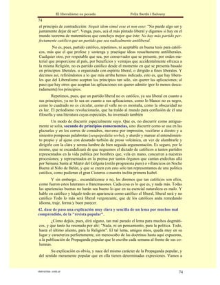 El liberalismo es pecado                   Felix Sardà i Salvany
74
el principio de contradicción: Nequit idem simul esse et non esse: "No puede algo ser y
juntamente dejar de ser". Venga, pues, acá el más pintado liberal y digamos si hay en el
mundo teorema de matemáticas que concluya mejor que éste: No hay más partido per-
fectamente católico que un partido que sea radicalmente antiliberal.
         No es, pues, partido católico, repetimos, ni aceptable en buena tesis para católi-
cos, más que el que profese y sostenga y practique ideas resueltamente antiliberales.
Cualquier otro, por respetable que sea, por conservador que se presente, por orden ma-
terial que proporcione al país, por beneficios y ventajas que accidentalmente ofrezca a
la misma Religión, no es partido católico desde el momento en que se presenta basado
en principios liberales, u organizado con espíritu liberal, o dirigido a fines liberales. Y
decimos así, refiriéndonos a lo que más arriba hemos indicado, esto es, que hay libera-
les que del Liberalismo aceptan los principios tan sólo, sin querer las aplicaciones; al
paso que hay otros que aceptan las aplicaciones sin querer admitir (por lo menos desca-
radamente) los principios.
        Repetimos, pues, que un partido liberal no es católico, ya sea liberal en cuanto a
sus principios, ya no lo sea en cuanto a sus aplicaciones, como lo blanco no es negro,
como lo cuadrado no es circular, como el valle no es montaña, como la obscuridad no
es luz. El periodismo revolucionario, que ha traído al mundo para confusión de él una
filosofía y una literatura cuyas especiales, ha inventado también
        Un modo de discurrir especialmente suyo. Que es, no discurrir como antigua-
mente se solía, sacando de principios consecuencias, sino discurrir como se usa en las
plazuelas y en los corros de comadres, moverse por impresión, vociferar a diestro y a
siniestro pomposas palabrotas (sesquipedalia verba), y aturdir y marear al entendimien-
to propio y al ajeno con desatado turbión de prosa volcánica, en vez de alumbrarle y
dirigirle con la clara y serena lumbre de bien seguida argumentación. Es seguro, por lo
mismo, que se escandalizará de que neguemos el dictado de católicos a tantos partidos
representados en la vida publica por hombres que, vela en mano, concurren a nuestras
procesiones; y representados en la prensa por tantos órganos que cantan endechas allá
por Semana Santa al Mártir del Gólgota (estilo progresista puro) o villancicos en Noche
Buena al Niño de Belén, y que se creen con esto sólo tan representantes de una política
católica, como pudieran el gran Cisneros o nuestra ínclita primera Isabel.
        Y sin embargo... escandalícense o no, les diremos que tan católicos son ellos,
como fueron estos luteranos o francmasones. Cada cosa es lo que es, y nada más. Todas
las apariencias buenas no harán sea bueno lo que en su esencial naturaleza es malo. Y
hable en católico y hágalo todo en apariencia como católico el liberal, liberal será y no
católico Todo lo más será liberal vergonzante, que de los católicos anda remedando
idioma, traje, forma y buen parecer.
42. dase de paso una explicación muy clara y sencilla de un lema por muchos mal
comprendido, de la "revista popular".
        ¿Cómo dejáis, pues, dirá alguno, tan mal parado el lema para muchos dogmáti-
cos, y que tanto ha resonado por ahí: "Nada, ni un pensamiento, para la política. Todo,
hasta el último aliento, para la Religión". El tal lema, amigos míos, queda muy en su
lugar y caracteriza perfectamente, sin menoscabo de las doctrinas hasta aquí expuestas,
a la publicación de Propaganda popular que lo escribe cada semana al frente de sus co-
lumnas.
       Su explicación es obvia, y nace del mismo carácter de la Propaganda popular, y
del sentido meramente popular que en ella tienen determinadas expresiones. Vamos a


statveritas .com.ar                                                                     74
 