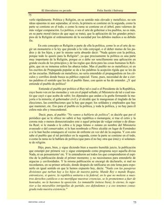 El liberalismo es pecado                   Felix Sardà i Salvany
75
verlo rápidamente. Política y Religión, en su sentido más elevado y metafísico, no son
ideas opuestas ni aun separadas; al revés, la primera se contiene en la segunda, como la
parte se contiene en el todo, o como la rama se contiene en el árbol, para valernos de
más vulgar comparación. La política, o sea el arte de gobernar a los pueblos, no es más,
en su parte moral (único de que aquí se trata), que la aplicación de los grandes princi-
pios de la Religión al ordenamiento de la sociedad por los debidos medios a su debido
fin.
        En este concepto es Religión o parte de ella la política, como lo es el arte de re-
gir un monasterio o la ley que preside a la vida conyugal, o el deber mutuo de los pa-
dres y de los hijos, y por lo mismo sería absurdo decir: "Nada quiero con la política,
porque todo lo quiero para la Religión", ya que precisamente la política es una parte
muy importante de la Religión, porque es o debe ser sencillamente una aplicación en
grande escala de los principios y de las reglas que dicta para las cosas humanas la Reli-
gión, que en su inmensa esfera las abarca todas. Mas el pueblo no es metafísico; ni en
los escritos de Propaganda popular se da a las palabras la acepción rígida que se les da
en las escuelas. Hablando en metafísico, no sería entendido el propagandista en los cír-
culos y corrillos donde busca su público especial. Tiene, pues, necesidad de dar a cier-
tas palabras el sentido que les da el pueblo llano, con quien se ha de entender. ¿Y qué
entiende el pueblo de política?
        Entiende el pueblo por político el Rey tal o cual o el Presidente de la República,
cuyo busto ven en las monedas y ven en el papal sellado; el Ministerio de tal o cual ma-
tiz que cayó o que acaba de subir; los diputados que andan a la greña formando la ma-
yoría o la minoría; el gobernador civil y el alcalde que le mangonean el tinglado de las
elecciones, Ias contribuciones que la hay que pagar; los soldados y empleados que hay
que mantener, etc. Eso para el pueblo es la política, y toda la política, y no hay para él
esfera más alto y trascendental.
         Decir, pues, al pueblo: "No vamos a hablarte de política", es decirle que por el
periódico que se le ofrece no sabrá si hay república o monarquía; si trae el cetro y la
corona más o menos democratizados este o aquel príncipe de vulgar estirpe o de dinas-
tía Real; si le manda o le cobra o le paga fulano o zutano en nombre del Ministerio
avanzado o del conservador; si le han nombrado a Pérez alcalde en lugar de Fernández
o si le han hecho estanquero al vecino de enfrente en vez del de la esquina. Y con esto
sabe el pueblo que el tal periódico en la segunda, como la parte se contiene en el todo,
o como la rama no le hablara de política (que para el no hay otra que ésta) y sí solamen-
te de religión.
        Dijo, pues, bien, y sigue diciendo bien a nuestro humilde juicio, la publicación
que estampó por primera vez y sigue estampando como programa suyo aquella divisa
Nada, ni un pensamiento' etc. Y lo entendieron así todos los que comprendieron el espí-
ritu de la publicación desde el primer momento; y no necesitamos para entenderlo de
argucias y cavilosidades. Y la misma publicación se encargó de declararlo, si mal no
recordamos, en su primer artículo, donde después de ratificarse en este lema para expo-
nerlo en igual sentido en que le hemos expuesto hoy, decía: "Nada con las pasajeras
divisiones que turban hay a los hijos de nuestra patria. Mande Rey o mande Roque,
entronícese, si quiere, la república unitaria o la federal, en lo que no moleste a nues-
tros derechos católicos o no mortifique nuestras creencias, se lo prometemos a fuer de
honrados, no le haremos la oposición. Lo inmutable (nótese bien), lo eterno, lo supe-
rior a las miserables intriguillas de partido, eso defendemos y a eso tenemos consa-
grada toda nuestra existencia."



statveritas .com.ar                                                                     75
 