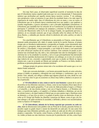 El liberalismo es pecado                   Felix Sardà i Salvany
77
        Era muy fácil, pues, al observador superficial ocurrirle al momento la idea de
que el Liberalismo manso español nada tenía que ver con el desatentado Y francamente
satánico que profesaban por aquella misma época nuestros vecinos. Y sin embargo,
ojos perspicaces veían ya entonces lo que ahora ha enseñado hasta a los más topos la
experiencia de medio siglo. Que el Liberalismo de cirio en mano y cruz en rostro, el
Liberalismo que en la primera época constitucional tuvo por padres y por padrinos a
sesudos magistrados, a graves sacerdotes y aun a elevadas dignidades eclesiásticas; el
Liberalismo que mandaba leer los artículos de su Constitución en el púlpito de nuestras
parroquias Y celebraba con repiques de campanas y solemnes Te Deum las infernales
victorias del Masonismo sobre la Fe de la antigua España, era igualmente perverso y
satánico, en su concepto esencial, que el que colocaba sobre los altares de París a la
diosa Razón, y ordenaba por decreto oficial la abolición del culto católico en toda la
Francia.
        Era sencillamente que el Liberalismo se presentaba en Francia, como descara-
damente podía presentarse allí, dado el estado social de la nación francesa; al propio
tiempo que se introducía mañosamente y prosperaba en España, como únicamente aquí
podía crecer y prosperar, dado nuestro estado social, es decir, disfrazado con máscara
de católico, y disculpado, o mejor protegido, y casi traído de la mano y casi autorizado
con sello oficial por muchos de los mismos católicos. Este contraste no puede ya pre-
sentarse tan extremado hoy día, tales y tan continuados han sido los desengaños a cuya
clarísima luz se ha estudiado la cuestión, y tal es la que principalmente han derramado
sobre ella las repetidas declaraciones de la Iglesia; sin embargo, no es raro oír a muchos
algo todavía de eso, creyendo o aparentando creer que se puede ser liberal en alguna
manera acá, y que no se puede ser liberal, por ejemplo, en Francia o en Italia, donde el
problema se presenta planteado en distintos términos
       Achaque propio de quienes miran más a los accidentes del asunto que a su ver-
dadero fondo sustancial.
        Todo esto convenía deslindar, y así hemos procurado hacerlo en estos artículos,
porque el diablo se parapeta y abroquela tras esos distingos y confusiones, que es un
primor. Esto, además, nos obliga a señalar aquí algunos puntos de vista, desde los cua-
les se verá muy claro lo que en ocasiones se ofrece muy turbio y dudoso a no pocos so-
bre el particular.
        1.° El Liberalismo es uno, como es una la raza humana: a pesar de lo cual se
diversifica en las diferentes naciones y climas, como la raza humana ofrece tipos diver-
sificados en cada región geográfica. Y así como de Adán proceden el negro y el blanco
y el amarillo, y de una misma estirpe y raíz son el fogoso francés, y el flemático ale-
mán, y el positivista inglés, y el español y el italiano soñadores e idealistas; así son de
un mismo tronco y de igual madera el liberal que en unos puntos ruge y blasfema como
un demonio, y el que reza en otros y se golpea el pecho como un anacoreta; el que es-
cribe en El Amigo del Pueblo las diatribas venenosas de Marat, como el que con for-
mas urbanas y de salón seculariza la sociedad, o defiende y abona a sus secularizadores
como La Época o El Imparcial.
         2.º El Liberalismo, además de la forma especial que presenta en cada na-
ción, dada la idiosincrasia (esta palabra vale un Perú) de la misma, presenta formas es-
peciales según su grado mayor o menor de desarrollo en cada país. Es una como tisis
maligna que tiene diferentes períodos, que se señala en cada uno de ellos con síntomas
propios y especiales. Tal nación, como Francia, se halla en el último grado de estas ti-
sis, roídas ya hasta sus más interiores vísceras por la putrefacción: tal otra, como Espa-


statveritas .com.ar                                                                     77
 