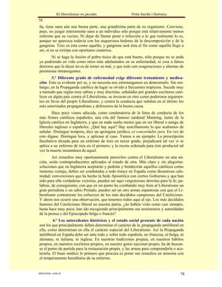El liberalismo es pecado                 Felix Sardà i Salvany
78
ña, tiene sana aún una buena parte, una grandísima parte de su organismo. Conviene,
pues, no juzgar enteramente sano a un individuo sólo porque esté relativamente menos
enfermo que su vecino; Ni dejar de llamar peste e infección a lo que realmente lo es,
aunque no aparezca todavía con los asquerosos hedores de la descomposición y de la
gangrena. Tisis es ésta como aquélla, y gangrena será ésta al fin como aquélla llegó a
ser, si no se extirpa con oportunos cauterios.
       Ni se haga la ilusión el pobre tísico de que está bueno, sólo porque no se anda
ya pudriendo en vida como otros más adelantados en su enfermedad, ni crea a falsos
doctores que le dicen no es de temer su mal, y que todo son exageraciones y alarmas de
pesimistas intransigentes.
        3.° Diferente grado de enfermedad exige diferente tratamiento y medica-
ción. Esto es evidente per se, y no necesita nos entretengamos en demostrarlo. Sin em-
bargo, en la Propaganda católica da lugar su olvido a frecuentes tropiezos. Sucede muy
a menudo que reglas muy sabias y muy discretas, señaladas por grandes escritores cató-
licos en algún país contra el Liberalismo, se invocan en otro como poderosos argumen-
tos en favor del propio Liberalismo, y contra la conducta que señalan en el último los
más autorizados propagandistas y defensores de la buena causa.
        Hace poco vimos aducida, como condenatoria de la línea de conducta de los
más firmes católicos españoles, una cita del famoso cardenal Manning, lustre de la
Iglesia católica en Inglaterra, y que en nada sueña menos que en ser liberal o amigo de
liberales ingleses o españoles. ¿Qué hay aquí? Hay sencillamente lo que acabamos de
señalar. Distingue tempora, dice un apotegma jurídico, et concordabis jura. En vez de
esto dígase: Distingue loca, y aplicase al caso. Vamos a un ejemplo: La prescripción
facultativa dictada para un enfermo de tisis en tercer grado, perjudicará tal vez si se
aplica a un enfermo de tisis en el primero; y la receta ordenada para éste producirá tal
vez la muerte instantánea de aquel.
        Así remedios muy oportunamente prescritos contra el Liberalismo en una na-
ción, serán contraproducentes aplicados al estado de otra. Más claro y sin alegorías:
soluciones que en Inglaterra aceptarán y pedirán y bendecirán aquellos católicos como
inmensa ventaja, deben ser combatidas a todo trance en España como desastrosa cala-
midad; convenciones que ha hecho la Sede Apostólica con ciertos Gobiernos y que han
sido para ella verdaderas victorias, pueden ser aquí vergonzosas derrotas para la fe; pa-
labras, de consiguiente, con que en un punto ha combatido muy bien al Liberalismo un
gran periodista o un sabio Prelado, pueden ser en otro armas espantosas con que el Li-
beralismo contrarreste los esfuerzos de los más decididos campeones del Catolicismo.
Y ahora nos ocurre una observación, que tenemos todos aquí al ojo. Los más decididos
fautores del Catolicismo liberal en nuestra patria, ¿no habéis visto como casi siempre,
hasta hace muy poco, han ido recogiendo principalmente sus testimonios y autoridades
de la prensa y del Episcopado belga o francés?
         4.º Los antecedentes históricos y el estado social presente de cada nación
son los que principalmente deben determinar el carácter de la ,propaganda antiliberal en
ella, como determinan en ella el carácter especial del Liberalismo. Así la Propaganda
antiliberal en España debe ser ante todo y sobre todo española, no francesa, ni belga, ni
alemana, ni italiana, ni inglesa. En nuestras tradiciones propias, en nuestros hábitos
propios, en nuestros escritores propios, en nuestro genio nacional propio, ha de buscar-
se el punto de partida para la restauración propia, y las armas para comprenderla o ace-
lerarla. El buen médico lo primero que procura es poner sus remedios en armonía con
el temperamento hereditario de su enfermo.


statveritas .com.ar                                                                    78
 