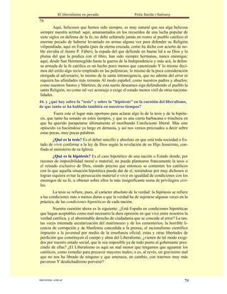 El liberalismo es pecado                    Felix Sardà i Salvany
79
        Aquí, belicosos que hemos sido siempre, es muy natural que sea alga belicosa
siempre nuestra actitud: aquí, amamantados en los recuerdos de una lucha popular de
siete siglos en defensa de la fe, no debe echársele jamás en rostro al pueblo católico el
enorme pecado de haberse levantado en armas alguna vez para defender su Religión
vilipendiada; aquí en España (país de eterna cruzada, como ha dicho con acierto de no-
ble envidia el ilustre P. Fáber), la espada del que defiende en buena lid a su Dios y la
pluma del que la predica con el libro, han sido siempre hermanas, nunca enemigas:
aquí, desde San Hermenegildo hasta la guerra de la Independencia y más acá, la defen-
sa armada de la fe católica es un hecho poco menos que canonizado Y lo mismo deci-
mos del estilo algo recio empleado en las polémicas; lo mismo de la poca consideración
otorgada al adversario; lo mismo de la santa intransigencia, que no admite del error ni
siquiera las afinidades más remotas Al modo español; como nuestros padres y abuelos;
como nuestros Santos y Mártires; de esta suerte deseamos siga defendiendo el pueblo la
santa Religión, no como tal vez aconseja o exige el estado menos viril de otras naciona-
lidades.
44. y ¿qué hay sobre la "tesis" y sobre la "hipótesis" en la cuestión del liberalismo,
de que tanto se ha hablado también en nuestros tiempos?
         Fuera este el lugar más oportuno para aclarar algo lo de la tesis y de la hipóte-
sis, que tanto ha sonado en estos tiempos, y que es una cierta barbacana o trinchera en
que ha querido parapetarse últimamente el moribundo Catolicismo liberal. Más este
opúsculo va haciéndose ya largo en demasía, y así nos vemos precisados a decir sobre
estas pocas, muy pocas palabras.
        ¿Qué es la tesis? Es el deber sencillo y absoluto en que está toda sociedad o Es-
tado de vivir conforme a la ley de Dios según la revelación de su Hijo Jesucristo, con-
fiada al ministerio de su Iglesia.
        ¿Qué es la hipótesis? Es el caso hipotético de una nación o Estado donde, por
razones de imposibilidad moral o material, no puede plantearse francamente la tesis o
el reinado exclusivo de Dios, siendo preciso que entonces se contenten los católicos
con lo que aquella situación hipotética pueda dar de sí; teniéndose por muy dichosos si
logran siquiera evitar la persecución material o vivir en igualdad de condiciones con los
enemigos de su fe, u obtener sobre ellos la más insignificante suma de privilegios civi-
les.
        La tesis se refiere, pues, al carácter absoluto de la verdad: la hipótesis se refiere
a las condiciones más o menos duras a que la verdad ha de sujetarse algunas veces en la
práctica, de las condiciones hipotéticas de cada nación.
        Nuestra cuestión ahora es la siguiente: ¿Está España en condiciones hipotéticas
que hagan aceptables como mal necesario la dura opresión en que vive entre nosotros la
verdad católica, y el abominable derecho de ciudadanía que se concede al error? La tan-
tas veces intentada secularización del matrimonio y de los cementerios; la horrible li-
cencia de corrupción y de blasfemia concedida a la prensa; el racionalismo científico
impuesto a la juventud por medio de la enseñanza oficial; estas y otras libertades de
perdición que constituyen el cuerpo y alma del Liberalismo, ¿vienen de tal modo exigi-
dos por nuestro estado social, que le sea imposible ya de todo punto al gobernante pres-
cindir de ellas? ¿El Liberalismo es aquí un mal menor que tengamos que aguantar los
católicos, como remedio para precaver mayores males; o es, al revés, un gravísimo mal
que no nos ha librado de ninguno y que amenaza, en cambio, con traernos muy más
pavoroso Y desdichadísimo porvenir?



statveritas .com.ar                                                                       79
 
