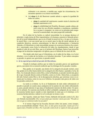 El liberalismo es pecado                    Felix Sardà i Salvany
8
                      cialmente o en concreto, a medida que, según las circunstancias, los
                      encuentra opuestos a su criterio racionalista.
                      Así niega la fe del Bautismo cuando admite o supone la igualdad de
                      todos los cultos;
                         o niega la santidad del matrimonio cuando sienta la doctrina del
                           llamado matrimonio civil;
                         o niega la infalibilidad del Pontífice Romano cuando rehúsa ad-
                           mitir como ley sus oficiales mandatos y enseñanzas, sujetándo-
                           los a su pase o exequatur, no como en su principio para asegu-
                           rarse de la autenticidad, sino para juzgar del contenido.
         En el orden de los hechos es radical inmoralidad. Lo es porque destruye el
principio o regla eterna de Dios imponiéndose a la humana; canoniza el absurdo princi-
pio de la moral independiente, que es en el fondo la moral sin ley, o lo que es lo mismo,
la moral libre, o sea una moral que no es moral, pues la idea de moral además de su
condición directiva, encierra esencialmente la idea de enfrentamiento o limitación
Además, el Liberalismo es toda inmoralidad, porque en su proceso histórico ha cometi-
do y sancionado como lícita la infracción de todos los mandamientos, desde el que
manda el culto de un solo Dios, que es el primero del Decálogo, hasta el que prescribe
el pago de los derechos temporales a la Iglesia, que es el último de los cinco de ella.
         Por donde cabe decir que el Liberalismo, en el orden de las ideas, es el error
absoluto, y en el orden de los hechos, es el absoluto desorden. Y por ambos conceptos
es pecado, ex genere suo, gravísimo; es pecado mortal.
4. de la especial gravedad del pecado del liberalismo.
         Enseña la teología católica que no todos los pecados graves son igualmente
graves, aun dentro de su esencial condición que los distingue de los pecados veniales.
         Hay grados en el pecado, aun dentro de la categoría de pecado mortal, como
hay grados en la obra buena dentro de la categoría de obra buena y ajustada a la ley de
Dios. Así el pecado directo contra Dios, como la blasfemia, es pecado mortal más grave
de sí que el pecado directo contra el hombre, como es el robo. Ahora bien, a excepción
del odio formal contra Dios y de la desesperación absoluta, que rarísimas veces se co-
meten por la criatura, como no sea en el infierno, los pecados más graves de todos son
los pecados contra la fe.
         La razón es evidente. La fe es el fundamento de todo orden sobrenatural; el
pecado es pecado en cuanto ataca cualquiera de los puntos de este orden sobrenatural;
es, pues, pecado máximo el que ataca el fundamento máximo de dicho orden. Un ejem-
plo lo aclarará. Se ocasiona una herida al árbol cortándole cualquiera de sus ramas; se
le ocasiona herida mayor cuando es más importante la rama que se le destruye; se le
ocasiona herida máxima o radical si se le corta por su tronco o raíz.
         San Agustín, citado por Santo Tomás, hablando del pecado contra la fe, dice
con fórmula incontestable: Hoc est peccatum quo tenentur cuncta peccata: "Pecado es
éste en que se contienen todos los pecados".
        Y el mismo Ángel de las Escuelas discurre sobre este punto, como siempre,
con su acostumbrada claridad. "Tanto, dice, es más grave un pecado, cuanto por él se
separa más el hombre de Dios. Por el pecado contra la fe se separa lo más que puede




statveritas .com.ar                                                                      8
 