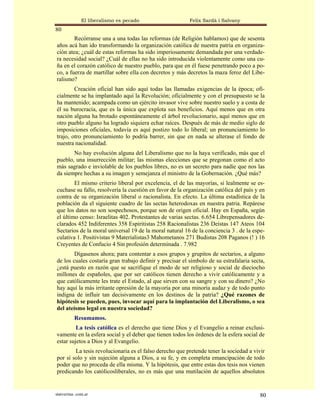 El liberalismo es pecado                   Felix Sardà i Salvany
80
        Recórranse una a una todas las reformas (de Religión hablamos) que de sesenta
años acá han ido transformando la organización católica de nuestra patria en organiza-
ción atea; ¿cuál de estas reformas ha sido imperiosamente demandada por una verdade-
ra necesidad social? ¿Cuál de ellas no ha sido introducida violentamente como una cu-
ña en el corazón católico de nuestro pueblo, para que en él fuese penetrando poco a po-
co, a fuerza de martillar sobre ella con decretos y más decretos la maza feroz del Libe-
ralismo?
        Creación oficial han sido aquí todas las llamadas exigencias de la época; ofi-
cialmente se ha implantado aquí la Revolución; oficialmente y con el presupuesto se la
ha mantenido; acampada como un ejército invasor vive sobre nuestro suelo y a costa de
él su burocracia, que es la única que explota sus beneficios. Aquí menos que en otra
nación alguna ha brotado espontáneamente el árbol revolucionario, aquí menos que en
otro pueblo alguno ha logrado siquiera echar raíces. Después de más de medio siglo de
imposiciones oficiales, todavía es aquí postizo todo lo liberal; un pronunciamiento lo
trajo, otro pronunciamiento lo podría barrer, sin que en nada se alterase el fondo de
nuestra nacionalidad.
       No hay evolución alguna del Liberalismo que no la haya verificado, más que el
pueblo, una insurrección militar; las mismas elecciones que se pregonan como el acto
más sagrado e inviolable de los pueblos libres, no es un secreto para nadie que nos las
da siempre hechas a su imagen y semejanza el ministro de la Gobernación. ¿Qué más?
        El mismo criterio liberal por excelencia, el de las mayorías, si lealmente se es-
cuchase su fallo, resolvería la cuestión en favor de la organización católica del país y en
contra de su organización liberal o racionalista. En efecto. La última estadística de la
población da el siguiente cuadro de las sectas heterodoxas en nuestra patria. Repárese
que los datos no son sospechosos, porque son de origen oficial. Hay en España, según
el último censo: Israelitas 402. Protestantes de varias sectas. 6.654 Librepensadores de-
clarados 452 Indiferentes 358 Espiritistas 258 Racionalistas 236 Deístas 147 Ateos 104
Sectarios de la moral universal 19 de la moral natural 16 de la conciencia 3 . de la espe-
culativa 1. Positivistas 9 Materialistas3 Mahometanos 271 Budistas 208 Paganos (! ) 16
Creyentes de Confucio 4 Sin profesión determinada . 7.982
        Dígasenos ahora; para contentar a esos grupos y grupitos de sectarios, a alguno
de los cuales costaría gran trabajo definir y precisar el símbolo de su estrafalaria secta,
¿está puesto en razón que se sacrifique el modo de ser religioso y social de dieciocho
millones de españoles, que por ser católicos tienen derecho a vivir católicamente y a
que católicamente les trate el Estado, al que sirven con su sangre y con su dinero? ¿No
hay aquí la más irritante opresión de la mayoría por una minoría audaz y de todo punto
indigna de influir tan decisivamente en los destinos de la patria? ¿Qué razones de
hipótesis se pueden, pues, invocar aquí para la implantación del Liberalismo, o sea
del ateísmo legal en nuestra sociedad?
           Resumamos.
         La tesis católica es el derecho que tiene Dios y el Evangelio a reinar exclusi-
vamente en la esfera social y el deber que tienen todos los órdenes de la esfera social de
estar sujetos a Dios y al Evangelio.
        La tesis revolucionaria es el falso derecho que pretende tener la sociedad a vivir
por sí solo y sin sujeción alguna a Dios, a su fe, y en completa emancipación de todo
poder que no proceda de ella misma. Y la hipótesis, que entre estas dos tesis nos vienen
predicando los católicosliberales, no es más que una mutilación de aquellos absolutos


statveritas .com.ar                                                                     80
 