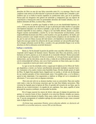 El liberalismo es pecado                   Felix Sardà i Salvany
81
derechos de Dios en aras de una falsa concordia entre El y su enemigo. Para lo cual
¡repárese cuán artera es la Revolución! se procura de todos modos dar a entender y per-
suadirse que ya se halla la nación española en condiciones tales, que no le permiten
buscar para sus desgarros otro género de remiendo y compostura que esa especie de
conciliación o transacción entre los pretendidos derechos del Estado rebelde y los ver-
daderos derechos de Dios, su único Rey y Señor.
        Y mientras se predica que España se halla ya en esta desdichada hipótesis, lo
cual es falso y no pasa de un mal deseo, lo que se procura por todos medios es que pase
esta hipótesis deseada a ser efectiva realidad, y que un día u otro llegue a ser verdade-
ramente imposible la tesis católica, y llegue a ser inevitable abismo, donde a una nau-
fraguen nuestra nacionalidad y nuestra fe, la tesis francamente revolucionaria. ¡Gran
responsabilidad alcanzará ante Dios y ante la patria a los que de palabra o de hecho, por
directa comisión o por simple omisión, se hayan hecho cómplices de esta horrible cela-
da, por la cual con falsas excusas del mal menor y de hipotéticas circunstancias, no se
logra otra cosa que anular los esfuerzos de los que sostienen ser aún posible para Espa-
ña la íntegra soberanía social de Dios y ayudar a los que pretenden llegue a ser un día
absoluta en ella la soberanía social del demonio!.
Epilogo y conclusión.
        Basta ya. No ha dictado la pasión de partido estas sencillas reflexiones, ni las ha
inspirado móvil alguno de humano rencor. Hacemos ante Dios esta protesta, como la
haríamos al morir, puestos ya en la antesala de su tremendo tribunal. Hemos procurado
ser más lógicos que elocuentes. Si bien se considera, se verá que hemos sacado nuestras
deducciones, aun las más duras, unas de otras, y todas de un sólido principio común, no
con la tortuosidad del sofisma, sino con el leal raciocinio en línea recta, que ni a dere-
cha ni a izquierda se tuerce por amor o por temor.
       Lo que se nos ha enseñado cierto y seguro por la Iglesia en los libros de Teolo-
gía dogmática y moral, eso hemos sencillamente procurado trasladar a nuestros lecto-
res. Lanzamos a los cuatro vientos estas humildes hojas; llévelas donde quiera el soplo
de Dios. Si algún bien pueden hacer, háganlo por su cuenta, y sírvale eso de descargo
de sus muchos pecados al bien intencionado autor. Una palabra más, y es la última y
quizá la más importante. Con argumentos y réplicas se obliga tal vez a enmudecer al
adversario, Y no es poco esto en algunas ocasiones.
        Pero con esto solo no se alcanza muchas veces su conversión. Para esto suelen
valer tanto o más las fervorosas oraciones que los más bien hilados raciocinios. Más
victorias ha logrado para la Iglesia de Dios el gemido del corazón de sus hijos, que la
pluma de sus controversistas y la espada de sus capitanes. Sea. pues, aquélla el arma
principal de nuestros combates, sin descuidar las demás.
        Por el ruego cayeron los muros de Jericó, más que al empuje de guerreras ma-
quinas; ni venciera Josué al feroz Amalech si no estuviera Moisés, alzadas sus manos,
en ardiente oración durante la batalla. Oren, pues, todos los buenos, y oren sin descan-
sar. Y sea de consiguiente el verdadero epilogo de estos artículos lo que viene a resumir
todo el objeto de ellos.
         Ecclesiae tuae, quaesumus Domine. preces placatus admitte, ut, destructis ad-
versitatibUs et erroribus uníversis, secura Tibi serviat liberate.




statveritas .com.ar                                                                     81
 