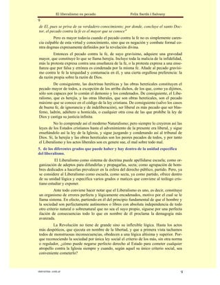 El liberalismo es pecado                 Felix Sardà i Salvany
9
de El, pues se priva de su verdadero conocimiento; por donde, concluye el santo Doc-
tor, el pecado contra la fe es el mayor que se conoce"
         Pero es mayor todavía cuando el pecado contra la fe no es simplemente caren-
cia culpable de esta virtud y conocimiento, sino que es negación y combate formal co-
ntra dogmas expresamente definidos por la revelación divina.
        Entonces el pecado contra la fe, de suyo gravísimo, adquiere una gravedad
mayor, que constituye lo que se llama herejía. Incluye toda la malicia de la infidelidad,
más la protesta expresa contra una enseñanza de la fe, o la protesta expresa a una ense-
ñanza que por falsa y errónea es condenada por la misma fe. Añade al pecado gravísi-
mo contra le fe la terquedad y contumacia en él, y una cierta orgullosa preferencia: la
da razón propia sobre la razón de Dios.
         De consiguiente, las doctrinas heréticas y las obras hereticales constituyen el
pecado mayor de todos, a excepción de los arriba dichos, de los que, como ya dijimos,
sólo son capaces por lo común el demonio y los condenados. De consiguiente, el Libe-
ralismo, que es herejía, y las otras liberales, que son obras hereticales, son el pecado
máximo que se conoce en el código de la ley cristiana. De consiguiente (salvo los casos
de buena fe, de ignorancia y de indeliberación), ser liberal es más pecado que ser blas-
femo, ladrón, adúltero u homicida, o cualquier otra cosa de las que prohíbe la ley de
Dios y castiga su justicia infinita.
         No lo comprende así el moderno Naturalismo; pero siempre lo creyeron así las
leyes de los Estados cristianos hasta el advenimiento de la presente era liberal, y sigue
enseñándolo así la ley de la Iglesia, y sigue juzgando y condenando así al tribunal de
Dios. Sí, la herejía y las obras hereticales son los peores pecados de todos, y por tanto
el Liberalismo y los actos liberales son ex genere sue, el mal sobre todo mal.
5. de los diferentes grados que puede haber y hay dentro de la unidad específica
del liberalismo.
          El Liberalismo como sistema de doctrina puede apellidarse escuela; como or-
ganización de adeptos para difundirlas y propagarlas, secta; como agrupación de hom-
bres dedicados a hacerlas prevalecer en la esfera del derecho público, partido. Pero, ya
se considere al Liberalismo como escuela, como secta, ya como partido, ofrece dentro
de su unidad lógica y específica varios grados o matices que conviene al teólogo cris-
tiano estudiar y exponer.
          Ante todo conviene hacer notar que el Liberalismo es uno, es decir, constituye
un organismo de errores perfecta y lógicamente encadenados, motivo por el cual se le
llama sistema. En efecto, partiendo en él del principio fundamental de que el hombre y
la sociedad son perfectamente autónomos o libres con absoluta independencia de todo
otro criterio natural o sobrenatural que no sea el suyo propio, síguese por una perfecta
ilación de consecuencias todo lo que en nombre de él proclama la demagogia más
avanzada.
         La Revolución no tiene de grande sino su inflexible lógica. Hasta los actos
más despóticos, que ejecuta en nombre de la libertad, y que a primera vista tachamos
todos de monstruosas inconsecuencias, obedecen a una lógica altísima y superior. Por-
que reconociendo la sociedad por única ley social el criterio de los más, sin otra norma
o regulador, ¿cómo puede negarse perfecto derecho al Estado para cometer cualquier
atropello contra la Iglesia siempre y cuando, según aquel su único criterio social, sea
conveniente cometerlo?



statveritas .com.ar                                                                     9
 