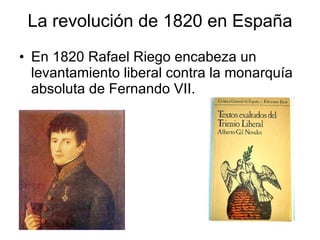 La revolución de 1820 en España En 1820 Rafael Riego encabeza un levantamiento liberal contra la monarquía absoluta de Fernando VII.