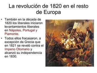 La revolución de 1820 en el resto de Europa También en la década de 1820 los liberales iniciaron levantamientos liberales en Nápoles, Portugal y Piamonte. Todos ellos fracasaron, a excepción de Grecia que en 1821 se reveló contra el Imperio Otomano y alcanzó su independencia en 1830.