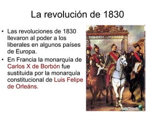 La revolución de 1830 Las revoluciones de 1830 llevaron al poder a los liberales en algunos países de Europa. En Francia la monarquía de Carlos X de Borbón fue sustituida por la monarquía constitucional de Luis Felipe de Orleáns.