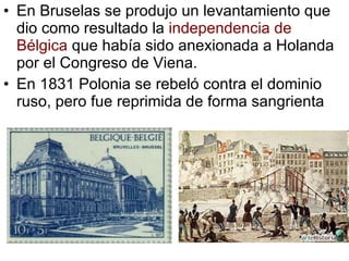 En Bruselas se produjo un levantamiento que dio como resultado la independencia de Bélgica que había sido anexionada a Holanda por el Congreso de Viena. En 1831 Polonia se rebeló contra el dominio ruso, pero fue reprimida de forma sangrienta