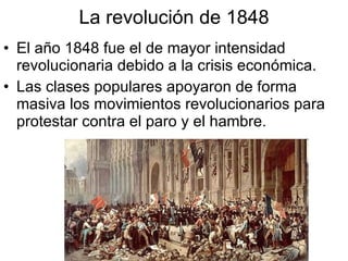 La revolución de 1848 El año 1848 fue el de mayor intensidad revolucionaria debido a la crisis económica. Las clases populares apoyaron de forma masiva los movimientos revolucionarios para protestar contra el paro y el hambre.