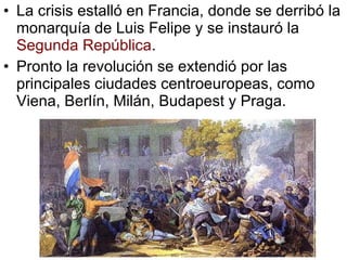 La crisis estalló en Francia, donde se derribó la monarquía de Luis Felipe y se instauró la Segunda República . Pronto la revolución se extendió por las principales ciudades centroeuropeas, como Viena, Berlín, Milán, Budapest y Praga.