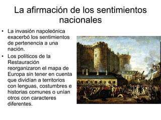 La afirmación de los sentimientos nacionales La invasión napoleónica exacerbó los sentimientos de pertenencia a una nación. Los políticos de la Restauración reorganizaron el mapa de Europa sin tener en cuenta que dividían a territorios con lenguas, costumbres e historias comunes o unían otros con caracteres diferentes.
