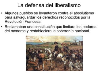 La defensa del liberalismo Algunos pueblos se levantaron contra el absolutismo para salvaguardar los derechos reconocidos por la Revolución Francesa. Reclamaban una constitución que limitara los poderes del monarca y restableciera la soberanía nacional.