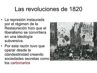 Las revoluciones de 1820 La represión instaurada por el régimen de la Restauración hizo que el liberalismo se convirtiera en una ideología subversiva. Por esta razón tuvo que operar desde la clandestinidad creando sociedades secretas como los carbonarios