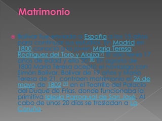 MatrimonioBolívar fue enviado a España a los 15 años para continuar sus estudios. En Madrid en 1800 conoció a la joven María Teresa Rodríguez del Toro y Alaiza[7] Él sólo tenía 17 años de edad y ella 20.[8] En agosto de 1800 María Teresa aceptó el noviazgo con Simón Bolívar. Bolívar de 19 años y María Teresa de 21, contraen matrimonio el 26 de mayo de 1802,[9] en el Teatrillo del Palacio del Duque de Frías, donde funcionaba la primitiva Iglesia Parroquial de San José. Al cabo de unos 20 días se trasladan a La Coruña.
