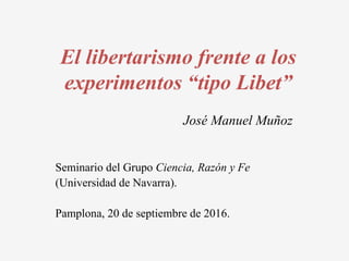 El libertarismo frente a los
experimentos “tipo Libet”
José Manuel Muñoz
Seminario del Grupo Ciencia, Razón y Fe
(Universidad de Navarra).
Pamplona, 20 de septiembre de 2016.
 