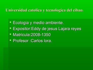Universidad catolica y tecnologica del cibao.

     Ecologia y medio ambiente.
     Expositor:Eddy de jesus Lajara reyes
     Matricula:2008-1350
     Profesor :Carlos lora.
 