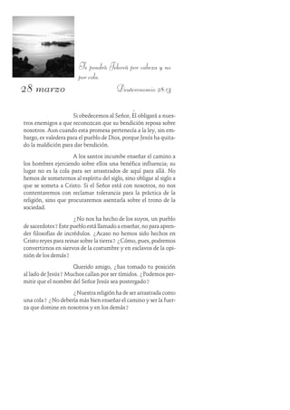 28 marzo
Te pondrá Jehová por cabeza y no
por cola.
Deuteronomio 28:13
Si obedecemos al Señor, Él obligará a nues-
tros enemigos a que reconozcan que su bendición reposa sobre
nosotros. Aun cuando esta promesa pertenecía a la ley, sin em-
bargo, es valedera para el pueblo de Dios, porque Jesús ha quita-
do la maldición para dar bendición.
A los santos incumbe enseñar el camino a
los hombres ejerciendo sobre ellos una benéfica influencia; su
lugar no es la cola para ser arrastrados de aquí para allá. No
hemos de someternos al espíritu del siglo, sino obligar al siglo a
que se someta a Cristo. Si el Señor está con nosotros, no nos
contentaremos con reclamar tolerancia para la práctica de la
religión, sino que procuraremos asentarla sobre el trono de la
sociedad.
¿No nos ha hecho de los suyos, un pueblo
de sacerdotes?Este pueblo está llamado a enseñar, no para apren-
der filosofías de incrédulos. ¿Acaso no hemos sido hechos en
Cristo reyes para reinar sobre la tierra? ¿Cómo, pues, podremos
convertirnos en siervos de la costumbre y en esclavos de la opi-
nión de los demás?
Querido amigo, ¿has tomado tu posición
al lado de Jesús? Muchos callan por ser tímidos. ¿Podemos per-
mitir que el nombre del Señor Jesús sea postergado?
¿Nuestra religión ha de ser arrastrada como
una cola? ¿No debería más bien enseñar el camino y ser la fuer-
za que domine en nosotros y en los demás?
 