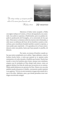 29 marzo
Yo estoy contigo, y ninguno pondrá
sobre ti la mano para hacerte mal.
Hechos 18:10
Mientras el Señor tenía ocupado a Pablo
con algún trabajo en Corinto, el furor del populacho era conte-
nido. Los judíos se oponían y blasfemaban, pero no podían im-
pedir la predicación del Evangelio, ni la conversión de los que
oían. Dios ejerce su dominio sobre las mentes más obstinadas, y
sabe sacar su alabanza del furor de los hombres cuando se des-
enfrena; pero manifiesta bondad también cuando la reprime; y
tiene poder para reprimirla. «A la grandeza de su brazo enmu-
dezcan como una piedra, hasta que haya pasado tu pueblo, oh
Jehová».
Por tanto, no temas al hombre cuando sa-
bes que estás cumpliendo con tu deber. Sigue adelante, como lo
hubiera hecho Jesús, y verás que quienes se te oponen serán
semejantes a la caña cascada y al pábilo que humea. Razón han
tenido a veces los hombres para temer, porque eran miedosos;
empero una fe intrépida en Dios disipa todo temor, como un
gigante deshace las telas de araña que encuentra en su camino.
Nadie podrá dañarnos sin permiso de Dios. Quien con una sola
palabra pueda ahuyentar al diablo, ciertamente podrá reprimir
a sus agentes. Tal vez en este momento tengan más miedo de ti,
que tú de ellos. Adelante, pues, que donde pensabas tener ene-
migos encontrarás amigos.
 