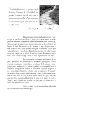 1 abril
Yhabráallícalzadaycamino,yserá
llamado Camino de Santidad; no
pasará inmundo por él, sino que él
mismoestaráconellos;elqueanduvire
en este camino; por torpe que sea, no
se extraviará.
Isaías 35:8
El camino de la santidad es tan recto y cla-
ro que si las almas sencillas lo siguen con perseverancia no se
pueden extraviar. Los sabios del mundo dan muchas vueltas, y,
sin embargo, se equivocan lastimosamente, y de ordinario no
llegan al final. La prudencia del mundo es algo despreciable y
tan corta de vista que quienes escogen su camino andan por
valles obscuros y sombríos. Las almas sinceras no saben hacer
otra cosa mejor que lo que el Señor les manda. Por eso las man-
tiene en el camino real y caminan bajo la protección del Rey.
Lector querido, nunca pretendas salir de al-
guna dificultad por medio de una mentira o por alguna acción
dudosa; consérvate en medio de la calzada de la verdad e inte-
gridad; esto será para ti lo más acertado. En nuestra vida nunca
debemos navegar con rodeos, ni pensar en engaños. Sé justo y
no temas. Sigue fielmente a Jesús, y no te preocupes de las con-
secuencias. Aun cuando pudieras evitar el peor de los males come-
tiendo una mala acción, el solo intento bastaría para hacerte
caer en otros mayores. El camino de Dios es el mejor de todos.
Síguelo, aun cuando los hombres te juzguen por insensato, y
serás verdaderamente sabio.
Señor, guía a tus siervos por la senda de la
rectitud a causa de sus enemigos.
 
