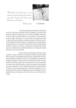 1 enero
Tal es la primera promesa hecha al hombre
caído. En ella está contenido todo el Evangelio y la esencia del
pacto de la gracia. En gran parte, ya ha sido cumplida: la simien-
te de la mujer ha sido herida en su calcañar en la persona de
nuestro Señor Jesucristo. Y ¡qué herida más espantosa! Mas
¡cuán terrible será también el quebrantamiento final de la cabe-
za de la serpiente! Esta profecía, virtualmente, tuvo cumplimien-
to por primera vez cuando Jesucristo llevó sobre sí el pecado del
hombre; venció a la muerte y quebrantó el poderío de Satán;
pero se cumplirá total y definitivamente en la segunda venida
del Señor y en el juicio final.
Para nosotros esta promesa constituye una
profecía, a saber: heridos en el calcañar también seremos afligi-
dos en nuestra corrompida naturaleza por el poder del mal; em-
pero podremos triunfar en Cristo, el cual aplastó la cabeza de la
antigua serpiente. Durante el año, tendremos ocasión de expe-
rimentar la primera parte de esta promesa ante las tentaciones
con que nos acechará Satanás, y ante los ataques de los impíos,
que son su simiente. Tal vez saldremos heridos y maltrechos de
la lucha, mas no desmayaremos si sabemos acogernos a la se-
gunda parte del versículo. Alegrémonos por anticipado en la se-
guridad de que reinaremos con Cristo que es la simiente de la
mujer.
Y pondré enemistad entre ti y la
mujer,yentretusimienteylasimiente
suya; ésta te herirá en la cabeza, y tú
le herirás en el calcañar.
Génesis 3:15
 