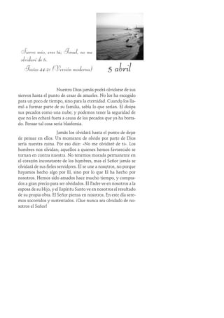 5 abril
Siervo mío, eres tú; Israel, no me
olvidaré de ti.
Isaías 44:21 (Versión moderna)
Nuestro Dios jamás podrá olvidarse de sus
siervos hasta el punto de cesar de amarles. No los ha escogido
para un poco de tiempo, sino para la eternidad. Cuando los lla-
mó a formar parte de su familia, sabía lo que serían. Él disipa
sus pecados como una nube; y podemos tener la seguridad de
que no les echará fuera a causa de los pecados que ya ha borra-
do. Pensar tal cosa sería blasfemia.
Jamás los olvidará hasta el punto de dejar
de pensar en ellos. Un momento de olvido por parte de Dios
sería nuestra ruina. Por eso dice: «No me olvidaré de ti». Los
hombres nos olvidan; aquellos a quienes hemos favorecido se
tornan en contra nuestra. No tenemos morada permanente en
el corazón inconstante de los hombres, mas el Señor jamás se
olvidará de sus fieles servidores. Él se une a nosotros, no porque
hayamos hecho algo por Él, sino por lo que Él ha hecho por
nosotros. Hemos sido amados hace mucho tiempo, y compra-
dos a gran precio para ser olvidados. El Padre ve en nosotros a la
esposa de su Hijo, y el Espíritu Santo ve en nosotros el resultado
de su propia obra. El Señor piensa en nosotros. En este día sere-
mos socorridos y sustentados. ¡Que nunca sea olvidado de no-
sotros el Señor!
 