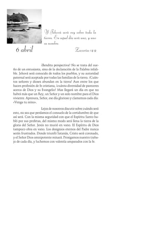 6 abril
Y Jehová será rey sobre toda la
tierra. En aquel día será uno, y uno
su nombre.
Zacarías 14:9
¡Bendita perspectiva! No se trata del sue-
ño de un entusiasta, sino de la declaración de la Palabra infali-
ble. Jehová será conocido de todos los pueblos, y su autoridad
paternal será aceptada por todas las familias de la tierra. ¡Cuán-
tos señores y dioses abundan en la tierra! Aun entre los que
hacen profesión de fe cristiana, ¡cuánta diversidad de pareceres
acerca de Dios y su Evangelio! Mas llegará un día en que no
habrá más que un Rey, un Señor y un solo nombre para el Dios
viviente. Apresura, Señor, ese día glorioso y clamemos cada día:
«Venga tu reino».
Lejos de nosotros discutir sobre cuándo será
esto, no sea que perdamos el consuelo de la certidumbre de que
así será. Con la misma seguridad con que el Espíritu Santo ha-
bló por sus profetas, del mismo modo será llena la tierra de la
gloria del Señor. Jesús no murió en vano. El Espíritu de Dios
tampoco obra en vano. Los designios eternos del Padre nunca
serán frustrados. Donde triunfó Satanás, Cristo será coronado,
y el Señor Dios omnipotente reinará. Prosigamos nuestro traba-
jo de cada día, y luchemos con valentía amparados con la fe.
 