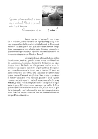 7 abril
Yverántodoslospueblosdelatierra
que el nombre de Jehová es invocado
sobre ti, y te temerán.
Deuteronomio 28:10
Siendo esto así no hay razón para temer.
De lo contrario, demostraríamos un espíritu mezquino y daría-
mos una prueba más bien de incredulidad que de fe. Dios puede
hacernos tan semejantes a Él, que los hombres se vean obliga-
dos a reconocer que con sobrada razón llevamos su nombre y
que realmente pertenecemos a Jehová. ¡Quiera el Señor que ob-
tengamos esta gracia que Él quiere darnos!
Los impíos temen a los verdaderos santos.
Les aborrecen, es cierto, pero les temen. Amán tembló delante
de Mardoqueo, aun cuando buscaba la destrucción de aquel
hombre bueno. De hecho, su odio proviene muchas veces del
temor que su excesivo orgullo les impide confesar. Prosigamos
sin temor el camino de la verdad y de la rectitud. El temor no
debe dominarnos a nosotros, sino a aquellos que obran mal y
pelean contra el Señor de los ejércitos. Si en verdad es invocado
el nombre del Señor sobre nosotros, podremos estar seguros,
como en otros tiempos lo estaba el romano con sólo decir soysoysoysoysoy
romanoromanoromanoromanoromano, y podía reclamar la protección de las legiones de aquel
vasto Imperio. Del mismo modo todo aquel que es hijo de Dios,
puede contar con la omnipotencia de Dios, el cual antes se que-
daría sin ángeles en el cielo que dejar a un siervo suyo desampa-
rado. Sé tú tan valiente como un león en defensa del derecho,
porque Dios está contigo.
 