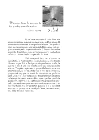 9 abril
Mucha paz tienen los que aman tu
ley; y no hay para ellos tropiezo.
Salmos 119:165
Sí, un amor verdadero al Santo Libro nos
proporcionará una inmensa paz cuya frente es Dios mismo. El
vivir constantemente en la compañía de la ley de Dios produci-
rá en nuestros corazones una tranquilidad tan grande cual nin-
guna otra cosa podrá proporcionárnosla. El Espíritu Santo obra
por medio de su Palabra como un Consolador cuya bienhechora
influencia calma todas las tempestades del alma.
Nada es capaz de hacer caer al hombre en
quien habita la Palabra de Dios con abundancia. La cruz de cada
día es su mayor delicia. Está preparado para la dura prueba, la
cual no es para él una cosa extraña que le deje completamente
abatido. Tampoco tropieza en la prosperidad como otros mu-
chos tropiezan, ni cae aplastado bajo el peso de la adversidad,
porque está muy por encima de las circunstancias que le ro-
dean. Cuando el Señor pone delante de su mente algún misterio
de la fe que hace decir a otros: «Dura es esta palabra, ¿quién la
puede oír?», el creyente lo acepta sin discutir, porque las dificul-
tades que pueden surgir en su mente se desvanecen ante el te-
mor respetuoso de la ley del Señor, que para él es la autoridad
suprema a la que se somete con alegría. Señor, danos este amor,
esta paz y descanso en este día.
 