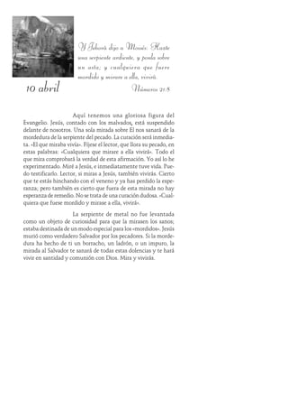 10 abril
Y Jehová dijo a Moisés: Hazte
una serpiente ardiente, y ponla sobre
un asta; y cualquiera que fuere
mordido y mirare a ella, vivirá.
Números 21:8
Aquí tenemos una gloriosa figura del
Evangelio. Jesús, contado con los malvados, está suspendido
delante de nosotros. Una sola mirada sobre Él nos sanará de la
mordedura de la serpiente del pecado. La curación será inmedia-
ta. «El que miraba vivía». Fíjese el lector, que llora su pecado, en
estas palabras: «Cualquiera que mirare a ella vivirá». Todo el
que mira comprobará la verdad de esta afirmación. Yo así lo he
experimentado. Miré a Jesús, e inmediatamente tuve vida. Pue-
do testificarlo. Lector, si miras a Jesús, también vivirás. Cierto
que te estás hinchando con el veneno y ya has perdido la espe-
ranza; pero también es cierto que fuera de esta mirada no hay
esperanza de remedio. No se trata de una curación dudosa. «Cual-
quiera que fuese mordido y mirase a ella, vivirá».
La serpiente de metal no fue levantada
como un objeto de curiosidad para que la mirasen los sanos;
estaba destinada de un modo especial para los «mordidos». Jesús
murió como verdadero Salvador por los pecadores. Si la morde-
dura ha hecho de ti un borracho, un ladrón, o un impuro, la
mirada al Salvador te sanará de todas estas dolencias y te hará
vivir en santidad y comunión con Dios. Mira y vivirás.
 