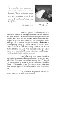 11 abril
Y no enseñará más ninguno a su
prójimo, ni ninguno a su hermano,
diciendo: Conoce a Jehová: porque
todos me conocerán, desde el más
pequeño de ellos hasta el más grande,
dice Jehová.
Jeremías 31:34
Podemos ignorar muchas cosas, pero
conocemos al Señor. Y si esta promesa se realiza hoy en noso-
tros, no es poca cosa. El más pequeño de los creyentes conoce a
Dios en Cristo Jesús. No ciertamente tanto como fuera menes-
ter, pero en realidad le conocemos. No sólo conocemos las doc-
trinas que a Él se refieren, sino que conocemos a Él mismo.Él mismo.Él mismo.Él mismo.Él mismo. Es
nuestro Padre y Amigo, y nosotros estamos en relación perso-
nal con Él. Podemos decir: «Señor mío y Dios mío». Estamos en
íntima comunión con Dios, y son muchas las horas que hemos
pasado en su compañía. No somos extranjeros para Dios, por-
que el secreto del Señor está con nosotros.
Esto sobrepuja todo cuanto pudiera
enseñarnos la naturaleza. La carne y la sangre no nos han reve-
lado a Dios. Cristo es el que nos ha revelado al Padre. Y si es así,
¿no tenemos aquí la fuente de todo conocimiento salvador?
Conocer a Dios es vida eterna. Tan pronto como conocemos a
Dios, tenemos la prueba de que hemos resucitado a una nueva
vida.
¡Oh, alma mía! Alégrate de este conoci-
miento y bendice al Señor durante este día.
 