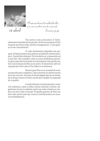 12 abril
Porqueperdonarélamaldaddeellos,
y no me acordaré más de su pecado.
Jeremías 31:34
Tan pronto como conocemos al Señor,
obtenemos el perdón de los pecados. En Él encontramos al Dios
de gracia que borra todas nuestras transgresiones. ¡Cuán gozo-
so es este conocimiento!
¡Y cuán divinamente expresada esta pro-
mesa: El Señor promete que jamás se acordará de nuestros peca-
dos! ¿Puede Dios olvidarse? El lo ha dicho así, y piensa bien en
lo que dice. Nos considera como si nunca hubiéramos pecado.
La gran expiación ha borrado tan eficazmente todo pecado que
éste en la memoria de Dios ya no existe. El creyente ha sido tan
aceptado por Dios como lo fue Adán en su inocencia.
Nuestro gran Dios no se acordará de nues-
tros pecados para castigarlos, o para amarnos un adarme menos
de lo que nos ama. Así como la deuda pagada deja de ser deuda,
de la misma manera el Señor cancela por completo la iniquidad
de su pueblo.
Cuando lloramos nuestros pecados y nues-
tras omisiones, como es deber nuestro mientras vivamos, ale-
grémonos de que en adelante jamás nos serán echados en cara.
Esto nos hace odiar el pecado. El perdón gratuito de Dios nos
hace más atentos para que nunca le entristezcamos con nues-
tras desobediencias.
 