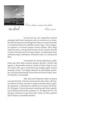 14 abril
Él nos elegirá nuestras heredades.
Salmos 47:4
La herencia que nos asignarían nuestros
enemigos sería harto mezquina; pero no estamos en su mano.
El Señor hará que nos mantengamos firmes en nuestra heredad,
y la sabiduría divina ha señalado nuestro lugar. Una inteligen-
cia superior a la nuestra prepara nuestro destino. Dios dirige
todas las cosas, y nos gozamos de que así sea; nuestra elección
es dejar a Dios que escoja en lugar nuestro. Si pudiéramos tener
voluntad propia, deberíamos someterlo todo a la voluntad de
Dios.
Conscientes de nuestra ignorancia, prefe-
rimos que Dios dirija nuestros propios destinos. Mucho más
seguros y descansados estamos cuando el Señor dirige la nave
de nuestra vida, que si tuviéramos que dirigirla según nuestro
personal criterio. Con alegría dejamos las penalidades presen-
tes, y el futuro desconocido en las manos de nuestro Padre, nues-
tro Salvador y Consolador.
¡Oh, alma mía! Deposita todos tus deseos
a los pies de Jesús. Si hasta el presente has sido malo y obstina-
do, deseoso de hacer siempre tu propia voluntad, deja tu egoís-
mo insensato, y abandona las riendas en las manos del Señor.
Di: «Él elegirá». Si otros disputan la sabiduría del Señor y glorifi-
can la libertad del hombre, contesta tú: «Él elegirá por mí». Mi
elección voluntaria es que Dios elija. Como ser libre, prefiero
que Él ejerza su autoridad absoluta.
 