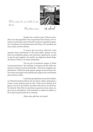 15 abril
A los justos les será dado lo que
desean.
Proverbios 10:24
Siendo este un deseo justo, Dios lo conce-
derá con toda seguridad. Que tal promesa fuera hecha a los in-
justos ni sería bueno para el hombre ni para la sociedad en gene-
ral. Guardemos los mandamientos del Señor y Él atenderá con
justa razón nuestros deseos.
Si acaece que los justos apetecen cosas
injustas, éstas ciertamente no les serán dadas, porque no son
éstos sus verdaderos deseos, sino extravíos o ignorancia, y justo
es que les sean negadas. En cambio, sus legítimos deseos llega-
rán hasta el Señor y no serán rechazados.
Tal vez por el momento niegue el Señor
nuestras peticiones. Sin embargo, la promesa de hoy debe ani-
marnos a reiterar nuestras demandas. ¿Nos las ha negado com-
pletamente? Debemos darle gracias, porque nuestro mayor de-
seo es que nos niegue todo aquello que juzga no ser conveniente
para nuestras almas.
Cosas hay que pedimos con mucha confian-
za. Nuestros mejores deseos son ser santos, útiles, semejantes a
Cristo y estar maduros para el cielo. Tales son los deseos de la
gracia y no de la naturaleza, los deseos del justo y no del hom-
bre natural. Mas Dios no escatima su gracia en estas cosas, an-
tes la da en abundancia. «Pon asimismo tu delicia en Jehová, y
Él te dará las peticiones de tu corazón».
¡Alma mía, pide hoy sin temor!
 