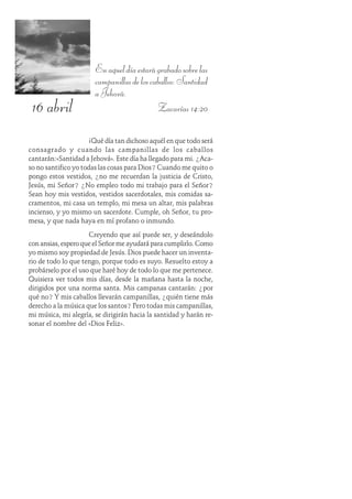 16 abril
Enaqueldíaestarágrabadosobrelas
campanillasdeloscaballos:Santidad
a Jehová.
Zacarías 14:20
¡Qué día tan dichoso aquél en que todo será
consagrado y cuando las campanillas de los caballos
cantarán:«Santidad a Jehová». Este día ha llegado para mi. ¿Aca-
so no santifico yo todas las cosas para Dios? Cuando me quito o
pongo estos vestidos, ¿no me recuerdan la justicia de Cristo,
Jesús, mi Señor? ¿No empleo todo mi trabajo para el Señor?
Sean hoy mis vestidos, vestidos sacerdotales, mis comidas sa-
cramentos, mi casa un templo, mi mesa un altar, mis palabras
incienso, y yo mismo un sacerdote. Cumple, oh Señor, tu pro-
mesa, y que nada haya en mí profano o inmundo.
Creyendo que así puede ser, y deseándolo
con ansias, espero que el Señor me ayudará para cumplirlo. Como
yo mismo soy propiedad de Jesús. Dios puede hacer un inventa-
rio de todo lo que tengo, porque todo es suyo. Resuelto estoy a
probárselo por el uso que haré hoy de todo lo que me pertenece.
Quisiera ver todos mis días, desde la mañana hasta la noche,
dirigidos por una norma santa. Mis campanas cantarán: ¿por
qué no? Y mis caballos llevarán campanillas, ¿quién tiene más
derecho a la música que los santos? Pero todas mis campanillas,
mi música, mi alegría, se dirigirán hacia la santidad y harán re-
sonar el nombre del «Dios Feliz».
 