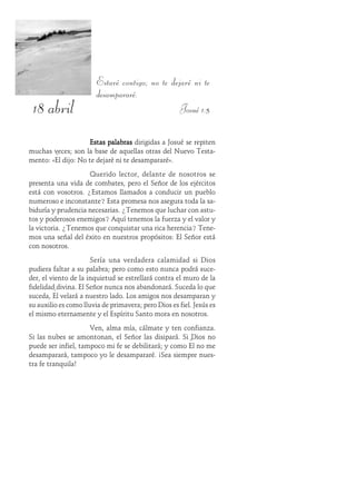 18 abril
Estaré contigo; no te dejaré ni te
desampararé.
Josué 1:5
Estas palabrasEstas palabrasEstas palabrasEstas palabrasEstas palabras dirigidas a Josué se repiten
muchas veces; son la base de aquellas otras del Nuevo Testa-
mento: «Él dijo: No te dejaré ni te desampararé».
Querido lector, delante de nosotros se
presenta una vida de combates, pero el Señor de los ejércitos
está con vosotros. ¿Estamos llamados a conducir un pueblo
numeroso e inconstante? Esta promesa nos asegura toda la sa-
biduría y prudencia necesarias. ¿Tenemos que luchar con astu-
tos y poderosos enemigos? Aquí tenemos la fuerza y el valor y
la victoria. ¿Tenemos que conquistar una rica herencia? Tene-
mos una señal del éxito en nuestros propósitos: El Señor está
con nosotros.
Sería una verdadera calamidad si Dios
pudiera faltar a su palabra; pero como esto nunca podrá suce-
der, el viento de la inquietud se estrellará contra el muro de la
fidelidad divina. El Señor nunca nos abandonará. Suceda lo que
suceda, Él velará a nuestro lado. Los amigos nos desamparan y
su auxilio es como lluvia de primavera; pero Dios es fiel. Jesús es
el mismo eternamente y el Espíritu Santo mora en nosotros.
Ven, alma mía, cálmate y ten confianza.
Si las nubes se amontonan, el Señor las disipará. Si Dios no
puede ser infiel, tampoco mi fe se debilitará; y como Él no me
desamparará, tampoco yo le desampararé. ¡Sea siempre nues-
tra fe tranquila!
 