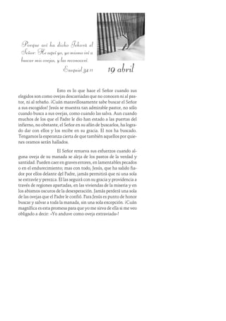 19 abril
Porque así ha dicho Jehová el
Señor:Heaquíyo,yomismoiréa
buscar mis ovejas, y las reconoceré.
Ezequiel 34:11
Esto es lo que hace el Señor cuando sus
elegidos son como ovejas descarriadas que no conocen ni al pas-
tor, ni al rebaño. ¡Cuán maravillosamente sabe buscar el Señor
a sus escogidos! Jesús se muestra tan admirable pastor, no sólo
cuando busca a sus ovejas, como cuando las salva. Aun cuando
muchos de los que el Padre le dio han estado a las puertas del
infierno, no obstante, el Señor en su afán de buscarlos, ha logra-
do dar con ellos y los recibe en su gracia. Él nos ha buscado.
Tengamos la esperanza cierta de que también aquellos por quie-
nes oramos serán hallados.
El Señor renueva sus esfuerzos cuando al-
guna oveja de su manada se aleja de los pastos de la verdad y
santidad. Pueden caer en graves errores, en lamentables pecados
o en el endurecimiento; mas con todo, Jesús, que ha salido fia-
dor por ellos delante del Padre, jamás permitirá que ni una sola
se extravíe y perezca. Él las seguirá con su gracia y providencia a
través de regiones apartadas, en las viviendas de la miseria y en
los abismos oscuros de la desesperación. Jamás perderá una sola
de las ovejas que el Padre le confió. Para Jesús es punto de honor
buscar y salvar a toda la manada, sin una sola excepción. ¡Cuán
magnífica es esta promesa para que yo me sirva de ella si me veo
obligado a decir: «Yo anduve como oveja extraviada»!
 