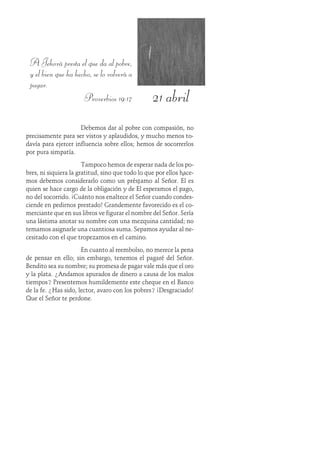 21 abril
A Jehová presta el que da al pobre,
y el bien que ha hecho, se lo volverá a
pagar.
Proverbios 19:17
Debemos dar al pobre con compasión, no
precisamente para ser vistos y aplaudidos, y mucho menos to-
davía para ejercer influencia sobre ellos; hemos de socorrerlos
por pura simpatía.
Tampoco hemos de esperar nada de los po-
bres, ni siquiera la gratitud, sino que todo lo que por ellos hace-
mos debemos considerarlo como un préstamo al Señor. Él es
quien se hace cargo de la obligación y de Él esperamos el pago,
no del socorrido. ¡Cuánto nos enaltece el Señor cuando condes-
ciende en pedirnos prestado! Grandemente favorecido es el co-
merciante que en sus libros ve figurar el nombre del Señor. Sería
una lástima anotar su nombre con una mezquina cantidad; no
temamos asignarle una cuantiosa suma. Sepamos ayudar al ne-
cesitado con el que tropezamos en el camino.
En cuanto al reembolso, no merece la pena
de pensar en ello; sin embargo, tenemos el pagaré del Señor.
Bendito sea su nombre; su promesa de pagar vale más que el oro
y la plata. ¿Andamos apurados de dinero a causa de los malos
tiempos? Presentemos humildemente este cheque en el Banco
de la fe. ¿Has sido, lector, avaro con los pobres? ¡Desgraciado!
Que el Señor te perdone.
 