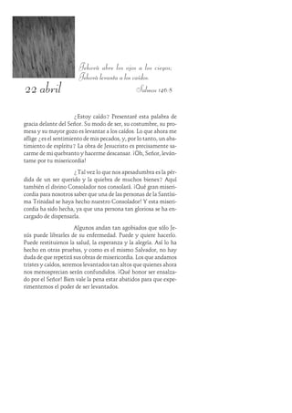 22 abril
Jehová abre los ojos a los ciegos;
Jehová levanta a los caídos.
Salmos 146:8
¿Estoy caído? Presentaré esta palabra de
gracia delante del Señor. Su modo de ser, su costumbre, su pro-
mesa y su mayor gozo es levantar a los caídos. Lo que ahora me
aflige ¿es el sentimiento de mis pecados, y, por lo tanto, un aba-
timiento de espíritu? La obra de Jesucristo es precisamente sa-
carme de mi quebranto y hacerme descansar. ¡Oh, Señor, leván-
tame por tu misericordia!
¿Tal vez lo que nos apesadumbra es la pér-
dida de un ser querido y la quiebra de muchos bienes? Aquí
también el divino Consolador nos consolará. ¡Qué gran miseri-
cordia para nosotros saber que una de las personas de la Santísi-
ma Trinidad se haya hecho nuestro Consolador! Y esta miseri-
cordia ha sido hecha, ya que una persona tan gloriosa se ha en-
cargado de dispensarla.
Algunos andan tan agobiados que sólo Je-
sús puede librarles de su enfermedad. Puede y quiere hacerlo.
Puede restituirnos la salud, la esperanza y la alegría. Así lo ha
hecho en otras pruebas, y como es el mismo Salvador, no hay
duda de que repetirá sus obras de misericordia. Los que andamos
tristes y caídos, seremos levantados tan altos que quienes ahora
nos menosprecian serán confundidos. ¡Qué honor ser ensalza-
do por el Señor! Bien vale la pena estar abatidos para que expe-
rimentemos el poder de ser levantados.
 