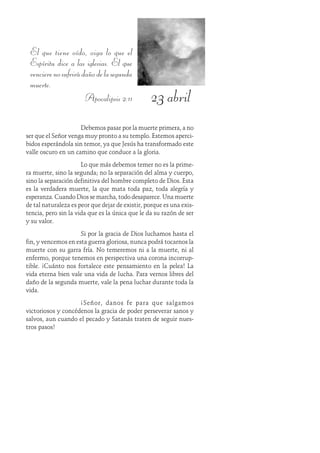 23 abril
El que tiene oído, oiga lo que el
Espíritu dice a las iglesias. El que
vencierenosufrirádañodelasegunda
muerte.
Apocalipsis 2:11
Debemos pasar por la muerte primera, a no
ser que el Señor venga muy pronto a su templo. Estemos aperci-
bidos esperándola sin temor, ya que Jesús ha transformado este
valle oscuro en un camino que conduce a la gloria.
Lo que más debemos temer no es la prime-
ra muerte, sino la segunda; no la separación del alma y cuerpo,
sino la separación definitiva del hombre completo de Dios. Esta
es la verdadera muerte, la que mata toda paz, toda alegría y
esperanza. Cuando Dios se marcha, todo desaparece. Una muerte
de tal naturaleza es peor que dejar de existir, porque es una exis-
tencia, pero sin la vida que es la única que le da su razón de ser
y su valor.
Si por la gracia de Dios luchamos hasta el
fin, y vencemos en esta guerra gloriosa, nunca podrá tocarnos la
muerte con su garra fría. No temeremos ni a la muerte, ni al
enfermo, porque tenemos en perspectiva una corona incorrup-
tible. ¡Cuánto nos fortalece este pensamiento en la pelea! La
vida eterna bien vale una vida de lucha. Para vernos libres del
daño de la segunda muerte, vale la pena luchar durante toda la
vida.
¡Señor, danos fe para que salgamos
victoriosos y concédenos la gracia de poder perseverar sanos y
salvos, aun cuando el pecado y Satanás traten de seguir nues-
tros pasos!
 