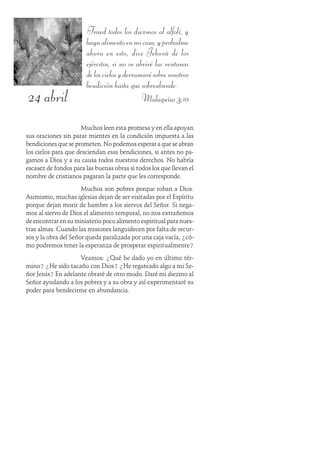 24 abril
Traed todos los diezmos al alfolí, y
hayaalimentoenmicasa;yprobadme
ahora en esto, dice Jehová de los
ejércitos, si no os abriré las ventanas
deloscielosyderramarésobrevosotros
bendición hasta que sobreabunde.
Malaquías 3:10
Muchos leen esta promesa y en ella apoyan
sus oraciones sin parar mientes en la condición impuesta a las
bendiciones que se prometen. No podemos esperar a que se abran
los cielos para que desciendan esas bendiciones, si antes no pa-
gamos a Dios y a su causa todos nuestros derechos. No habría
escasez de fondos para las buenas obras si todos los que llevan el
nombre de cristianos pagaran la parte que les corresponde.
Muchos son pobres porque roban a Dios.
Asimismo, muchas iglesias dejan de ser visitadas por el Espíritu
porque dejan morir de hambre a los siervos del Señor. Si nega-
mos al siervo de Dios el alimento temporal, no nos extrañemos
de encontrar en su ministerio poco alimento espiritual para nues-
tras almas. Cuando las misiones languidecen por falta de recur-
sos y la obra del Señor queda paralizada por una caja vacía, ¿có-
mo podremos tener la esperanza de prosperar espiritualmente?
Veamos: ¿Qué he dado yo en último tér-
mino? ¿He sido tacaño con Dios? ¿He regateado algo a mi Se-
ñor Jesús? En adelante obraré de otro modo. Daré mi diezmo al
Señor ayudando a los pobres y a su obra y así experimentaré su
poder para bendecirme en abundancia.
 