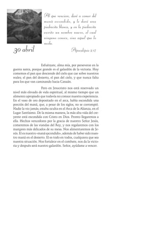 30 abril
Al que venciere, daré a comer del
maná escondido, y le daré una
piedrecita blanca, y en la piedrecita
escrito un nombre nuevo, el cual
ninguno conoce, sino aquel que lo
recibe.
Apocalipsis 2:17
Esfuérzate, alma mía, por perseverar en la
guerra santa, porque grande es el galardón de la victoria. Hoy
comemos el pan que desciende del cielo que cae sobre nuestros
reales; el pan del desierto, el pan del cielo, y que nunca falta
para los que van caminando hacia Canaán.
Pero en Jesucristo nos está reservado un
nivel más elevado de vida espiritual, al mismo tiempo que un
alimento apropiado que todavía no conoce nuestra experiencia.
En el vaso de oro depositado en el arca, había escondida una
porción del maná, que, a pesar de los siglos, no se corrompió.
Nadie la vio jamás; estaba oculta en el Arca de la Alianza, en el
Lugar Santísimo. De la misma manera, la más alta vida del cre-
yente está escondida con Cristo en Dios. Pronto llegaremos a
ella. Hechos vencedores por la gracia de nuestro Señor Jesús,
comeremos de las viandas del Rey, y nos regalaremos con los
manjares más delicados de su mesa. Nos alimentaremos de Je-
sús. Él es nuestro «maná escondido», además de haber sido nues-
tro maná en el desierto. Él es todo en todos, cualquiera que sea
nuestra situación. Nos fortalece en el combate, nos da la victo-
ria y después será nuestro galardón. Señor, ayúdame a vencer.
 