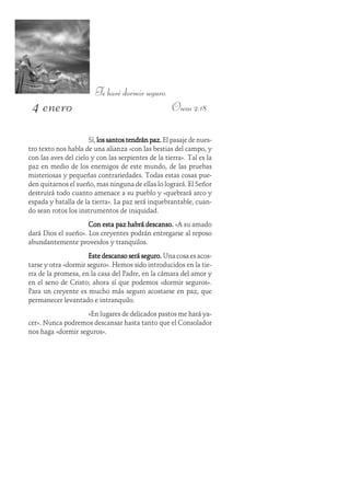 4 enero
Te haré dormir seguro.
Oseas 2:18
Sí, los santos tendrán paz.los santos tendrán paz.los santos tendrán paz.los santos tendrán paz.los santos tendrán paz. El pasaje de nues-
tro texto nos habla de una alianza «con las bestias del campo, y
con las aves del cielo y con las serpientes de la tierra». Tal es la
paz en medio de los enemigos de este mundo, de las pruebas
misteriosas y pequeñas contrariedades. Todas estas cosas pue-
den quitarnos el sueño, mas ninguna de ellas lo logrará. El Señor
destruirá todo cuanto amenace a su pueblo y «quebrará arco y
espada y batalla de la tierra». La paz será inquebrantable, cuan-
do sean rotos los instrumentos de iniquidad.
Con esta paz habrá descanso.Con esta paz habrá descanso.Con esta paz habrá descanso.Con esta paz habrá descanso.Con esta paz habrá descanso. «A su amado
dará Dios el sueño». Los creyentes podrán entregarse al reposo
abundantemente proveidos y tranquilos.
Este descanso será seguro.Este descanso será seguro.Este descanso será seguro.Este descanso será seguro.Este descanso será seguro. Una cosa es acos-
tarse y otra «dormir seguro». Hemos sido introducidos en la tie-
rra de la promesa, en la casa del Padre, en la cámara del amor y
en el seno de Cristo; ahora sí que podemos «dormir seguros».
Para un creyente es mucho más seguro acostarse en paz, que
permanecer levantado e intranquilo.
«En lugares de delicados pastos me hará ya-
cer». Nunca podremos descansar hasta tanto que el Consolador
nos haga «dormir seguros».
 