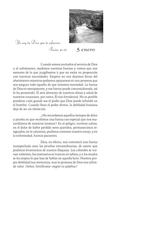 5 enero
Yo soy tu Dios que te esfuerzo.
Isaías 41:10
Cuando somos invitados al servicio de Dios
o al sufrimiento, medimos nuestras fuerzas y vemos que son
menores de lo que juzgábamos y que no están en proporción
con nuestras necesidades. Empero no nos dejemos llevar del
abatimiento mientras podamos apoyarnos en una promesa que
nos asegura todo aquello de que tenemos necesidad. La fuerza
de Dios es omnipotente, y esa fuerza puede comunicárnosla, así
lo ha prometido. Él será alimento de nuestras almas y salud de
nuestros corazones; por tanto, Él nos fortalecerá. No es posible
ponderar cuán grande sea el poder que Dios puede infundir en
el hombre. Cuando llena el poder divino, la debilidad humana
deja de ser un obstáculo.
¿No recordamos aquellos tiempos de dolor
y prueba en que recibimos una fuerza tan especial que nos ma-
ravillamos de nosotros mismos? En el peligro, tuvimos calma;
en el dolor de haber perdido seres queridos, permanecimos re-
signados; en la calumnia, pudimos contener nuestro enojo; y en
la enfermedad, fuimos pacientes.
Dios, en efecto, nos comunicó una fuerza
insospechada ante las pruebas extraordinarias, de suerte que
pudimos levantarnos de nuestra flaqueza. Los cobardes se tor-
nan valientes, los insensatos se truecan en sabios, y a los mudos
se les inspira lo que han de hablar en aquella hora. Nuestra pro-
pia debilidad nos atemoriza, mas la promesa de Dios nos infun-
de valor. ¡Señor, fortifícame «según tu palabra»!
 