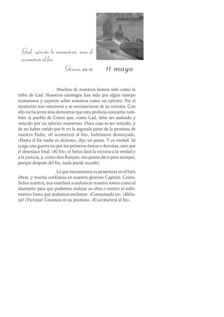 11 mayo
Gad, ejército lo acometerá; mas él
acometerá al fin.
Génesis 49:19
Muchos de nosotros hemos sido como la
tribu de Gad. Nuestros enemigos han sido por algún tiempo
numerosos y cayeron sobre nosotros como un ejército. Por el
momento nos vencieron y se envanecieron de su victoria. Con
ello no hicieron sino demostrar que esta profecía concierne tam-
bién al pueblo de Cristo que, como Gad, debe ser asaltado y
vencido por un ejército numeroso. Dura cosa es ser vencido, y
de no haber creído por fe en la segunda parte de la promesa de
nuestro Padre, «él acometerá al fin», habríamos desmayado.
«Hasta el fin nadie es dichoso», dijo un poeta. Y es verdad. Se
juzga una guerra no por los primeros éxitos o derrotas, sino por
el desenlace final. «Al fin», el Señor dará la victoria a la verdad y
a la justicia, y, como dice Bunyan, eso quiere decir para siempre,
porque después del fin, nada puede suceder.
Lo que necesitamos es perseverar en el bien
obrar, y mucha confianza en nuestro glorioso Capitán. Cristo,
Señor nuestro, nos enseñará a endurecer nuestro rostro como el
diamante para que podamos realizar su obra o resistir al sufri-
miento hasta que podamos exclamar: «Consumado es». ¡Alelu-
ya! ¡Victoria! Creamos en su promesa. «El acometerá al fin».
 