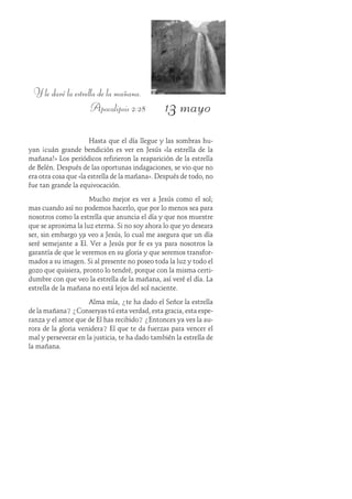 13 mayo
Y le daré la estrella de la mañana.
Apocalipsis 2:28
Hasta que el día llegue y las sombras hu-
yan ¡cuán grande bendición es ver en Jesús «la estrella de la
mañana!» Los periódicos refirieron la reaparición de la estrella
de Belén. Después de las oportunas indagaciones, se vio que no
era otra cosa que «la estrella de la mañana». Después de todo, no
fue tan grande la equivocación.
Mucho mejor es ver a Jesús como el sol;
mas cuando así no podemos hacerlo, que por lo menos sea para
nosotros como la estrella que anuncia el día y que nos muestre
que se aproxima la luz eterna. Si no soy ahora lo que yo deseara
ser, sin embargo ya veo a Jesús, lo cual me asegura que un día
seré semejante a Él. Ver a Jesús por fe es ya para nosotros la
garantía de que le veremos en su gloria y que seremos transfor-
mados a su imagen. Si al presente no poseo toda la luz y todo el
gozo que quisiera, pronto lo tendré, porque con la misma certi-
dumbre con que veo la estrella de la mañana, así veré el día. La
estrella de la mañana no está lejos del sol naciente.
Alma mía, ¿te ha dado el Señor la estrella
de la mañana? ¿Conservas tú esta verdad, esta gracia, esta espe-
ranza y el amor que de Él has recibido? ¿Entonces ya ves la au-
rora de la gloria venidera? El que te da fuerzas para vencer el
mal y perseverar en la justicia, te ha dado también la estrella de
la mañana.
 