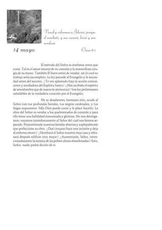 14 mayo
Venid y volvamos a Jehová; porque
él arrebató, y nos curará; hirió y nos
vendará.
Oseas 6:1
El método del Señor es arrebatar antes que
curar. Tal es el amor sincero de su corazón y la maravillosa ciru-
gía de su mano. También Él hiere antes de vendar, sin lo cual su
trabajo sería incompleto. La ley precede al Evangelio y la necesi-
dad antes del socorro. ¿Te ves aplastado bajo la acción convin-
cente y arrolladora del Espíritu Santo? ¿Has recibido el espíritu
de servidumbre que de nuevo te atemoriza? Son los preliminares
saludables de la verdadera curación por el Evangelio.
No te desalientes, hermano mío, acude al
Señor con tus profundas heridas, tus negros cardenales, y tus
llagas supurantes. Sólo Dios puede curar y le place hacerlo. La
obra del Señor es vendar a los quebrantados de corazón y para
ello tiene una habilidad consumada y gloriosa. No nos detenga-
mos; vayamos inmediatamente al Señor del cual nos hemos se-
parado. Presentémosle nuestras heridas abiertas y supliquémosle
que perfeccione su obra. ¿Qué cirujano hace una incisión y deja
al enfermo morir? ¿Derribará el Señor nuestra vieja casa y rehu-
sará después edificar otra mejor? ¿Aumentarás, Señor, inten-
cionadamente la miseria de las pobres almas abandonadas? Esto,
Señor, nadie podrá decirlo de ti.
 
