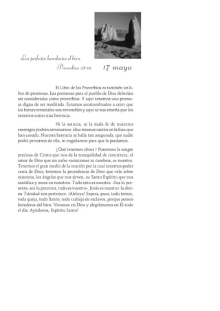 17 mayo
Los perfectos heredarán el bien.
Proverbios 28:10
El Libro de los Proverbios es también un li-
bro de promesas. Las promesas para el pueblo de Dios deberían
ser consideradas como proverbios. Y aquí tenemos una prome-
sa digna de ser meditada. Estamos acostumbrados a creer que
los bienes terrenales son reversibles y aquí se nos enseña que los
tenemos como una herencia.
Ni la astucia, ni la mala fe de nuestros
enemigos podrán arruinarnos: ellas mismas caerán en la fosa que
han cavado. Nuestra herencia se halla tan asegurada, que nadie
podrá privarnos de ella, ni engañarnos para que la perdamos.
¿Qué tenemos ahora? Poseemos la sangre
preciosa de Cristo que nos da la tranquilidad de conciencia; el
amor de Dios que no sufre variaciones ni cambios, es nuestro.
Tenemos el gran medio de la oración por la cual tenemos poder
cerca de Dios; tenemos la providencia de Dios que vela sobre
nosotros, los ángeles que nos sirven, su Santo Espíritu que nos
santifica y mora en nosotros. Todo esto es nuestro. «Sea lo pre-
sente, sea lo porvenir, todo es vuestro». Jesús es nuestro: la divi-
na Trinidad nos pertenece. ¡Aleluya! Espera, pues, todo temor,
toda queja, todo llanto, todo trabajo de esclavos, porque somos
herederos del bien. Vivamos en Dios y alegrémonos en Él todo
el día. Ayúdanos, Espíritu Santo!
 