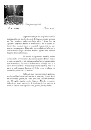 6 enero
Siempre te ayudaré.
Isaías 41:10
La promesa de ayer nos aseguró las fuerzas
para cumplir con nuestro deber; la de hoy nos asegura la ayuda
de Dios cuando no podemos trabajar solos. El Señor dice: «te
ayudaré». La fuerza interior es perfeccionada por el socorro ex-
terior. Dios puede, si tal es su voluntad, proporcionarnos alia-
dos en nuestra guerra. Él estará a nuestro lado en la lucha, lo
cual es mucho mejor. «Nuestro Aliado Augusto» vale más que
legiones de seres humanos.
Su socorro es oportuno: «nuestro pronto
auxilio en las tribulaciones». Su socorro es sabio: Él sabe prestar
a cada uno aquella ayuda más apropiada a las circunstancias en
que se encuentra. Su socorro es eficacísimo, «aunque vana es la
salud de los hombres», porque él lleva sobre sí todo el peso de la
carga y suple nuestra flaqueza. «El Señor es mi ayudador, no
temeré lo que me hará el hombre».
Habiendo sido nuestro socorro, podemos
confiar en Él en lo que atañe a nuestro presente y futuro. Nues-
tra oración es: «Jehová, sé Tú mi ayudador». Nuestra experien-
cia: «El Espíritu ayuda nuestra flaqueza». Nuestra esperanza:
«Alzaré mis ojos a los montes de donde vendrá mi socorro». Y
nuestra canción será algún día: «Tú, Jehová, me ayudaste».
 